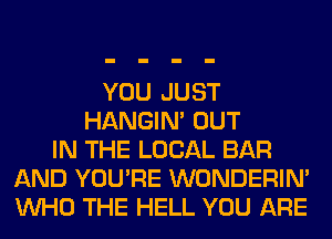 YOU JUST
HANGIN' OUT
IN THE LOCAL BAR
AND YOU'RE WONDERIM
WHO THE HELL YOU ARE