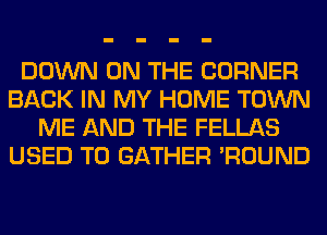 DOWN ON THE CORNER
BACK IN MY HOME TOWN
ME AND THE FELLAS
USED TO GATHER 'ROUND