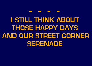 I STILL THINK ABOUT
THOSE HAPPY DAYS
AND OUR STREET CORNER
SERENADE