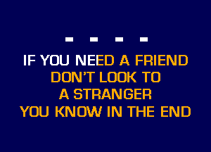 IF YOU NEED A FRIEND
DON'T LOOK TO
A STRANGER

YOU KNOW IN THE END