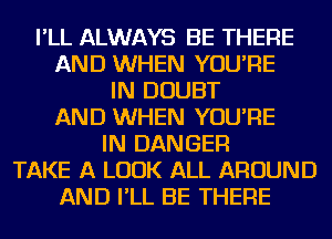 I'LL ALWAYS BE THERE
AND WHEN YOU'RE
IN DOUBT
AND WHEN YOU'RE
IN DANGER
TAKE A LOOK ALL AROUND
AND I'LL BE THERE