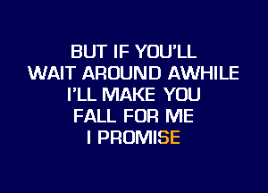 BUT IF YOU'LL
WAIT AROUND AWHILE
I'LL MAKE YOU

FALL FOR ME
I PROMISE