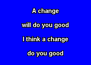 A change

will do you good

I think a change

do you good