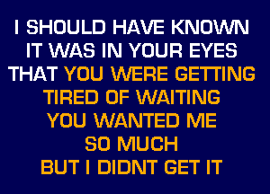 I SHOULD HAVE KNOWN
IT WAS IN YOUR EYES
THAT YOU WERE GETTING
TIRED OF WAITING
YOU WANTED ME
SO MUCH
BUT I DIDNT GET IT