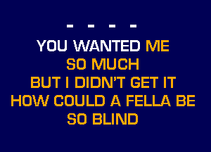 YOU WANTED ME
SO MUCH
BUT I DIDN'T GET IT
HOW COULD A FELLA BE
SO BLIND