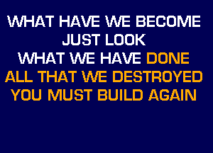 WHAT HAVE WE BECOME
JUST LOOK
WHAT WE HAVE DONE
ALL THAT WE DESTROYED
YOU MUST BUILD AGAIN