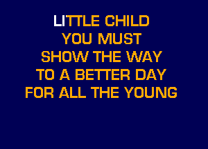 LITI'LE CHILD
YOU MUST
SHOW THE WAY
TO A BETTER DAY
FOR ALL THE YOUNG