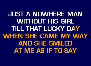 JUST A NOWHERE MAN
WITHOUT HIS GIRL
TILL THAT LUCKY DAY
WHEN SHE CAME MY WAY
AND SHE SMILED
AT ME AS IF TO SAY