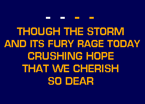 THOUGH THE STORM
AND ITS FURY RAGE TODAY

CRUSHING HOPE
THAT WE CHERISH
SO DEAR
