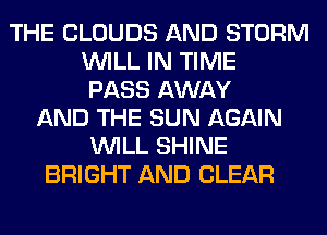 THE CLOUDS AND STORM
WILL IN TIME
PASS AWAY
AND THE SUN AGAIN
WILL SHINE
BRIGHT AND CLEAR