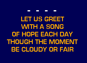 LET US GREET
WITH A SONG
0F HOPE EACH DAY
THOUGH THE MOMENT
BE CLOUDY 0R FAIR