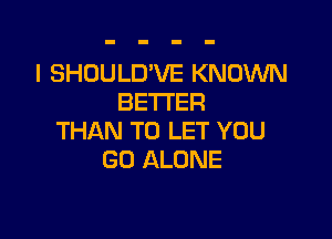 I SHOULD'VE KNOWN
BETTER

THAN TO LET YOU
GO ALONE