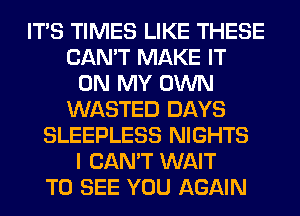 ITS TIMES LIKE THESE
CAN'T MAKE IT
ON MY OWN
WASTED DAYS
SLEEPLESS NIGHTS
I CAN'T WAIT
TO SEE YOU AGAIN