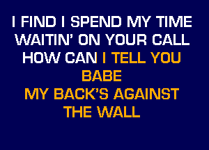 I FIND I SPEND MY TIME
WAITIN' ON YOUR CALL
HOW CAN I TELL YOU
BABE
MY BACK'S AGAINST
THE WALL