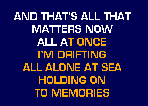 AND THAT'S ALL THAT
MATTERS NOW
ALL AT ONCE
I'M DRIFTING
ALL ALONE AT SEA
HOLDING ON
TO MEMORIES