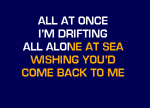 ALL AT ONCE
I'M DRIFTING
ALL ALONE AT SEA
WSHING YOU'D
COME BACK TO ME

g