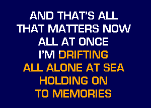 AND THAT'S ALL
THAT MATTERS NOW
ALL AT ONCE
I'M DRIFTING
ALL ALONE AT SEA
HOLDING ON
TO MEMORIES