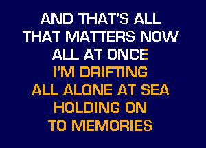 AND THAT'S ALL
THAT MATTERS NOW
ALL AT ONCE
I'M DRIFTING
ALL ALONE AT SEA
HOLDING ON
TO MEMORIES