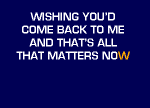 UVISHING YOU'D
COME BACK TO ME
AND THATS ALL
THAT MATTERS NOW