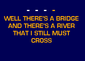 WELL THERE'S A BRIDGE
AND THERE'S A RIVER
THAT I STILL MUST
CROSS