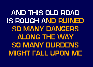 AND THIS OLD ROAD
IS ROUGH AND RUINED
SO MANY DANGERS
ALONG THE WAY
SO MANY BURDENS
MIGHT FALL UPON ME