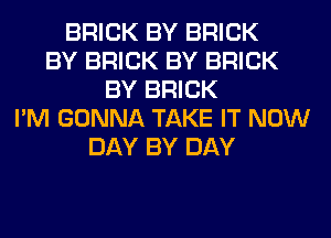 BRICK BY BRICK
BY BRICK BY BRICK
BY BRICK
I'M GONNA TAKE IT NOW
DAY BY DAY