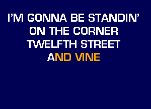 I'M GONNA BE STANDIN'
ON THE CORNER
TWELFTH STREET

AND VINE