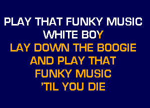 PLAY THAT FUNKY MUSIC
WHITE BOY
LAY DOWN THE BOOGIE
AND PLAY THAT
FUNKY MUSIC
'TIL YOU DIE