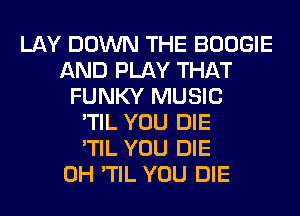 LAY DOWN THE BOOGIE
AND PLAY THAT
FUNKY MUSIC
'TIL YOU DIE
'TIL YOU DIE
0H 'TIL YOU DIE