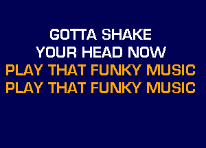 GOTTA SHAKE
YOUR HEAD NOW
PLAY THAT FUNKY MUSIC
PLAY THAT FUNKY MUSIC