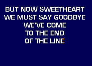 BUT NOW SWEETHEART
WE MUST SAY GOODBYE
WE'VE COME
TO THE END
OF THE LINE