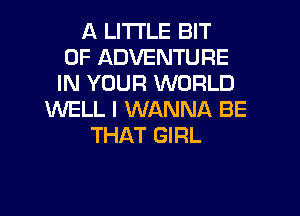 A LITTLE BIT
OF ADVENTURE
IN YOUR WORLD
WELL I WANNA BE
THAT GIRL