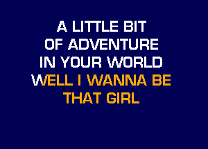 A LITTLE BIT
OF ADVENTURE
IN YOUR WORLD
WELL I WANNA BE
THAT GIRL