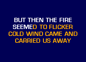 BUT THEN THE FIRE
SEEMED TU FLICKER
COLD WIND CAME AND
CARRIED US AWAY