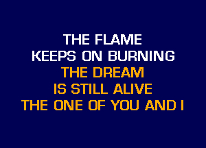 THE FLAME
KEEPS ON BURNING
THE DREAM
IS STILL ALIVE
THE ONE OF YOU AND I