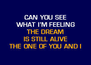 CAN YOU SEE
WHAT I'M FEELING
THE DREAM
IS STILL ALIVE
THE ONE OF YOU AND I