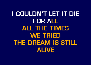 l COULDN'T LET IT DIE
FOR ALL
ALL THE TIMES
WE TRIED
THE DREAM IS STILL
ALIVE

g