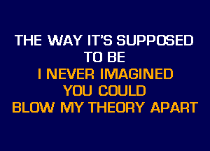 THE WAY IT'S SUPPOSED
TO BE
I NEVER IMAGINED
YOU COULD
BLOW MY THEORY APART