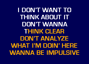 I DON'T WANT TO
THINK ABOUT IT
DON'T WANNA
THINK CLEAR
DON'T ANALYZE
WHAT I'M DOIN' HERE
WANNA BE IMPULSIVE