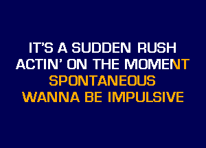 IT'S A SUDDEN RUSH
ACTIN' ON THE MOMENT
SPONTANEOUS
WANNA BE IMPULSIVE