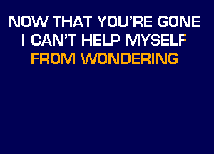 NOW THAT YOU'RE GONE
I CAN'T HELP MYSELF
FROM WONDERING