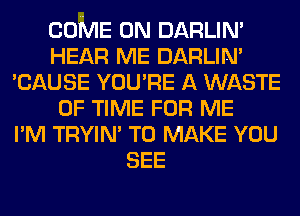 COME ON DARLIN'
HEAR ME DARLIN'
'CAUSE YOU'RE A WASTE
OF TIME FOR ME
I'M TRYIN' TO MAKE YOU
SEE