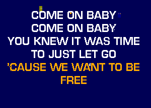 COME ON BABY
COME ON BABY
YOU KNEW IT WAS TIME
TO JUST LET GO
'CAUSE WE WENT TO BE
FREE