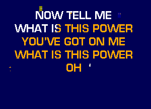 NOW TELL ME '
WHAT IS THIS POWER
YOU'VE GOT ON ME
WHAT IS THIS POWER

- OH I