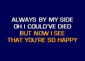 ALWAYS BY MY SIDE
OH I COULD'VE DIED
BUT NOW I SEE
THAT YOU'RE SO HAPPY