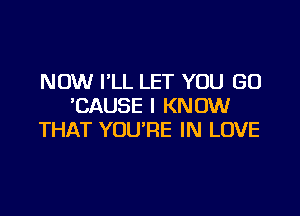 NOW I'LL LET YOU GO
'CAUSE I KNOW

THAT YOU'RE IN LOVE