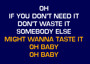 0H
IF YOU DON'T NEED IT
DON'T WASTE IT
SOMEBODY ELSE
MIGHT WANNA TASTE IT
0H BABY
0H BABY