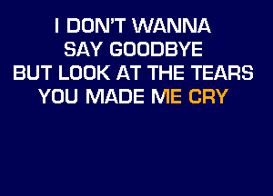 I DON'T WANNA
SAY GOODBYE
BUT LOOK AT THE TEARS
YOU MADE ME CRY