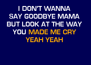 I DON'T WANNA
SAY GOODBYE MAMA
BUT LOOK AT THE WAY
YOU MADE ME CRY
YEAH YEAH