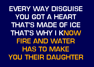 EVERY WAY DISGUISE
YOU GOT A HEART
THAT'S MADE OF ICE
THAT'S WHY I KNOW
FIRE AND WATER
HAS TO MAKE
YOU THEIR DAUGHTER